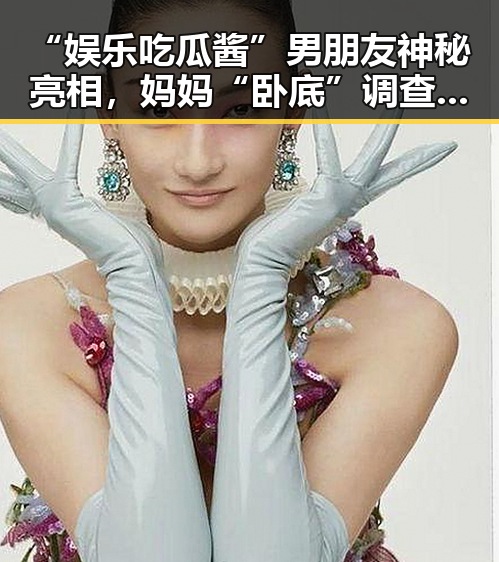 “娱乐吃瓜酱”男朋友神秘亮相，妈妈“卧底”调查引发家庭关系新思考