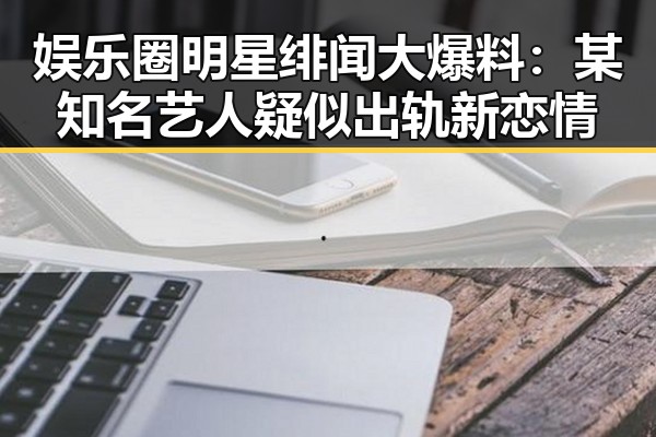 娱乐圈明星绯闻大爆料：某知名艺人疑似出轨新恋情